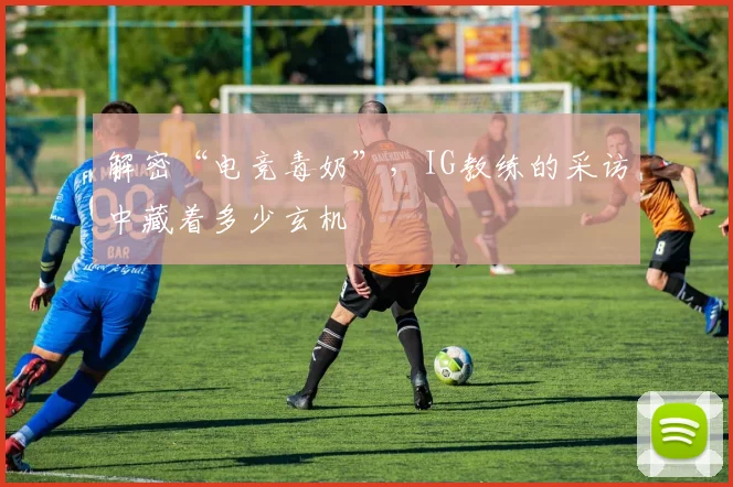 解密“电竞毒奶”,IG教练的采访中藏着多少玄机