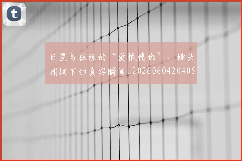 巨星与教练的“爱恨情仇”,镜头捕捉下的真实瞬间_20260604204059