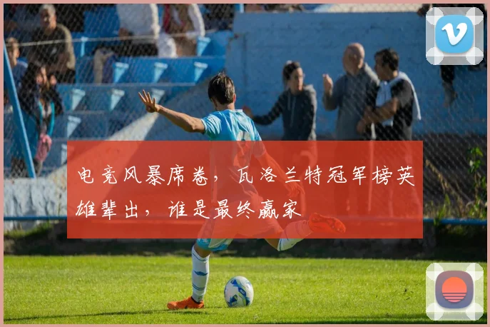 电竞风暴席卷,瓦洛兰特冠军榜英雄辈出,谁是最终赢家