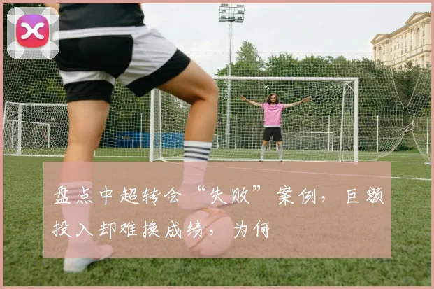 盘点中超转会“失败”案例,巨额投入却难换成绩,为何