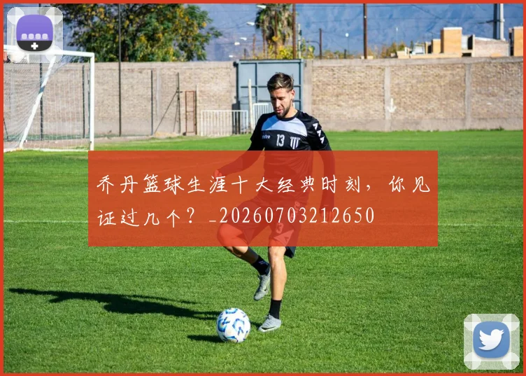乔丹篮球生涯十大经典时刻，你见证过几个？_20260703212650