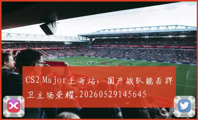 CS2 Major上海站,国产战队能否捍卫主场荣耀_20260529145645