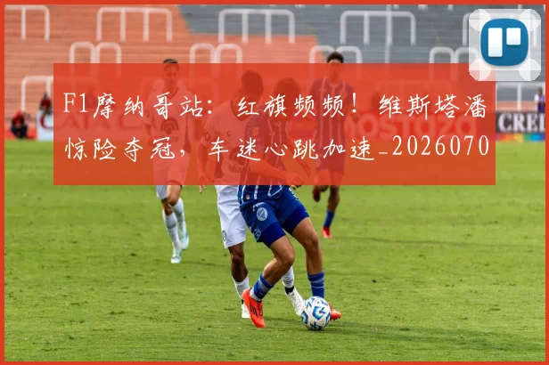 F1摩纳哥站：红旗频频！维斯塔潘惊险夺冠，车迷心跳加速_20260702043220