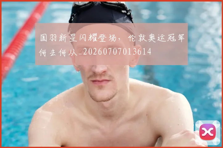 国羽新星闪耀登场,伦敦奥运冠军何去何从_20260707013614