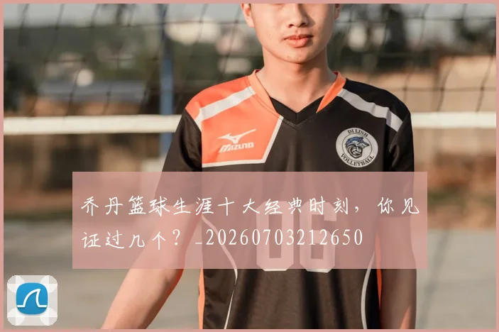 乔丹篮球生涯十大经典时刻,你见证过几个?_20260703212650