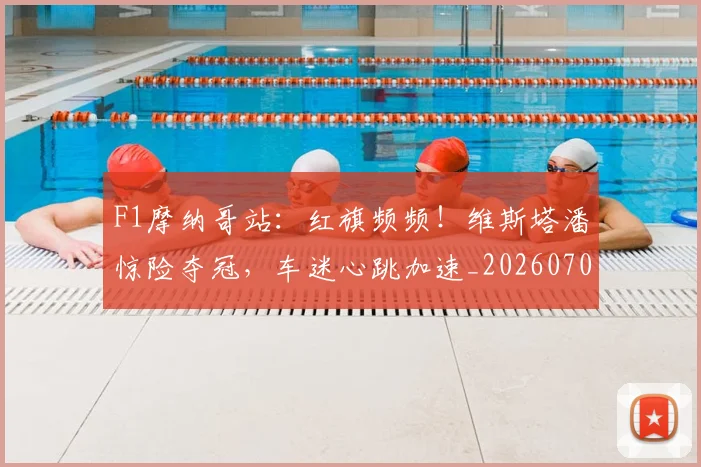 F1摩纳哥站：红旗频频！维斯塔潘惊险夺冠，车迷心跳加速_20260702043220