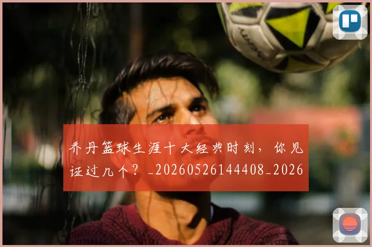 乔丹篮球生涯十大经典时刻,你见证过几个?_20260526144408_20260703212652