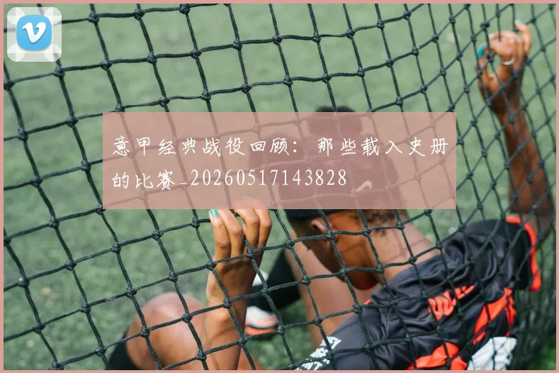 意甲经典战役回顾:那些载入史册的比赛_20260517143828