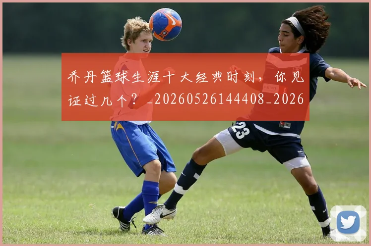 乔丹篮球生涯十大经典时刻，你见证过几个？_20260526144408_20260703212652