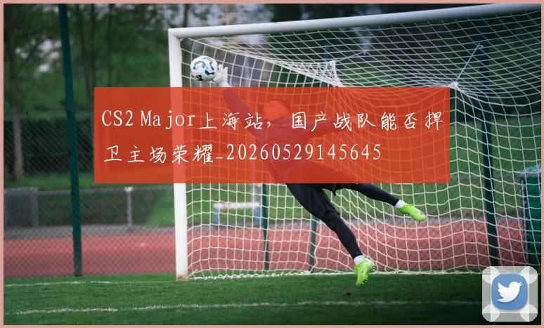 CS2 Major上海站，国产战队能否捍卫主场荣耀_20260529145645