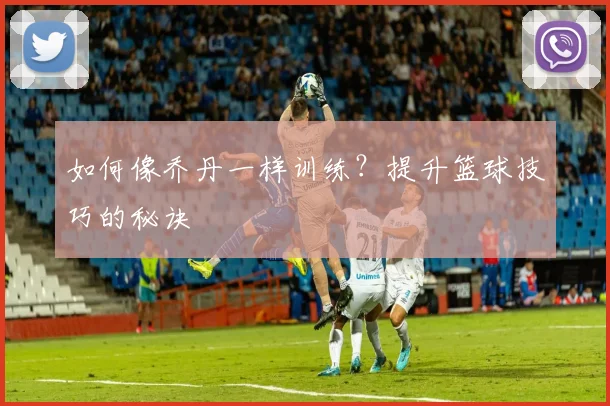 如何像乔丹一样训练？提升篮球技巧的秘诀