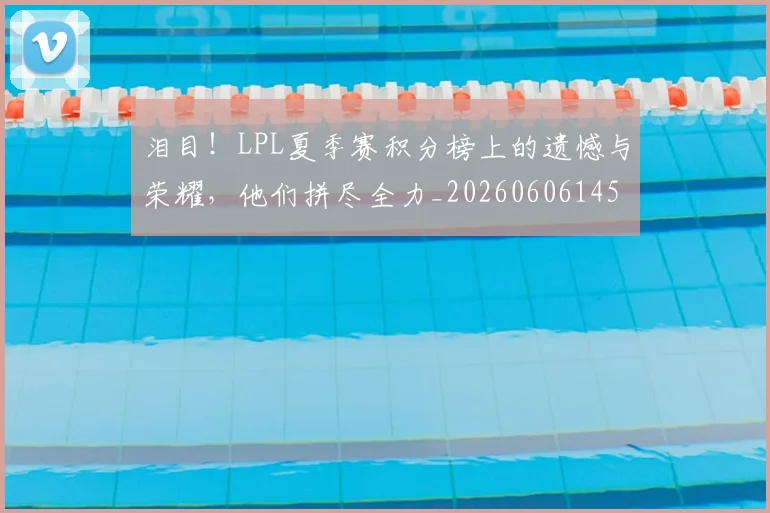 泪目！LPL夏季赛积分榜上的遗憾与荣耀，他们拼尽全力_20260606145905