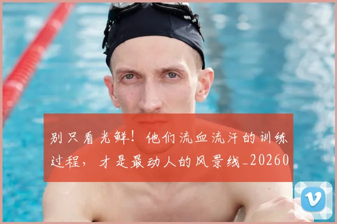 别只看光鲜!他们流血流汗的训练过程,才是最动人的风景线_20260704173818