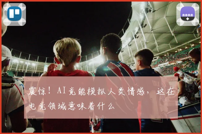 震惊！AI竟能模拟人类情感，这在电竞领域意味着什么