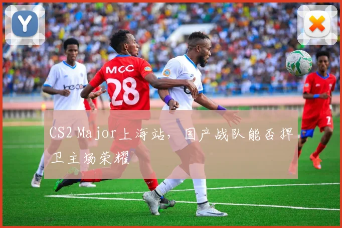 CS2 Major上海站，国产战队能否捍卫主场荣耀