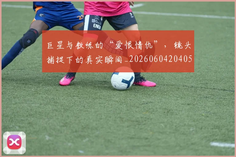 巨星与教练的“爱恨情仇”，镜头捕捉下的真实瞬间_20260604204059
