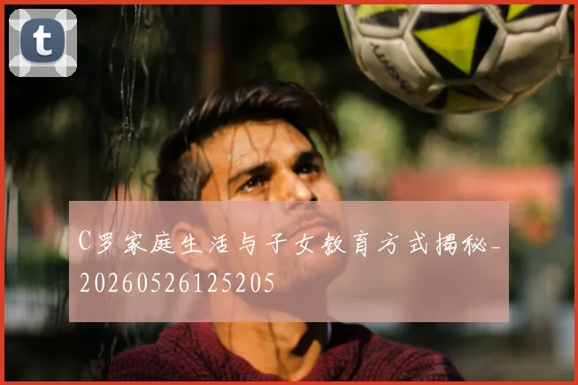C罗家庭生活与子女教育方式揭秘_20260526125205