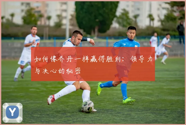 如何像乔丹一样赢得胜利：领导力与决心的秘密